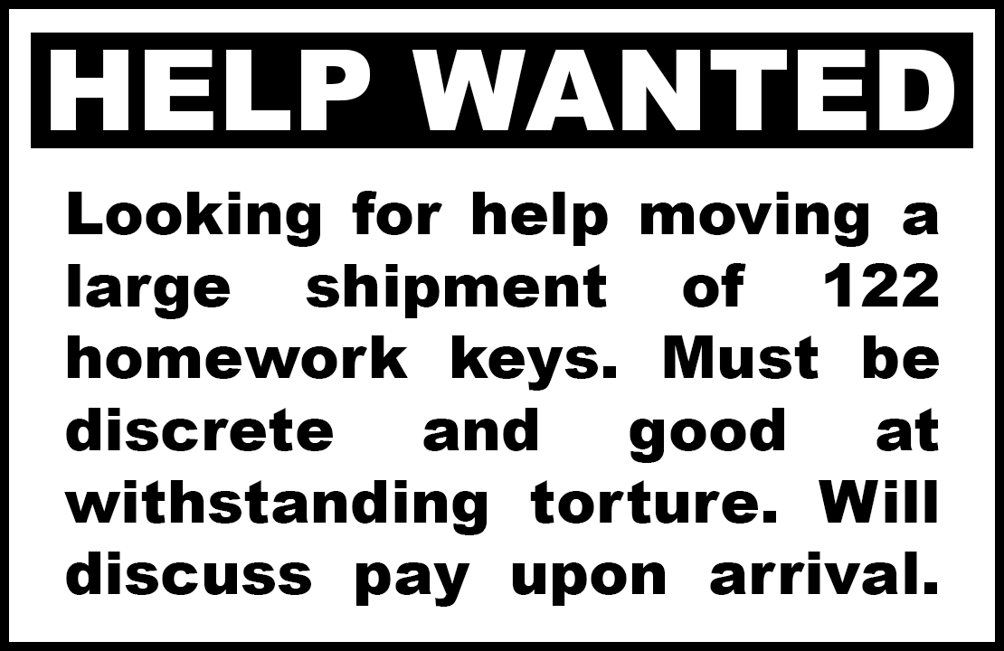 "HELP WANTED: Looking for help moving a large shipment of 122 homework keys. Must be discrete and good at withstanding torture. Will discuss pay upon arrival."