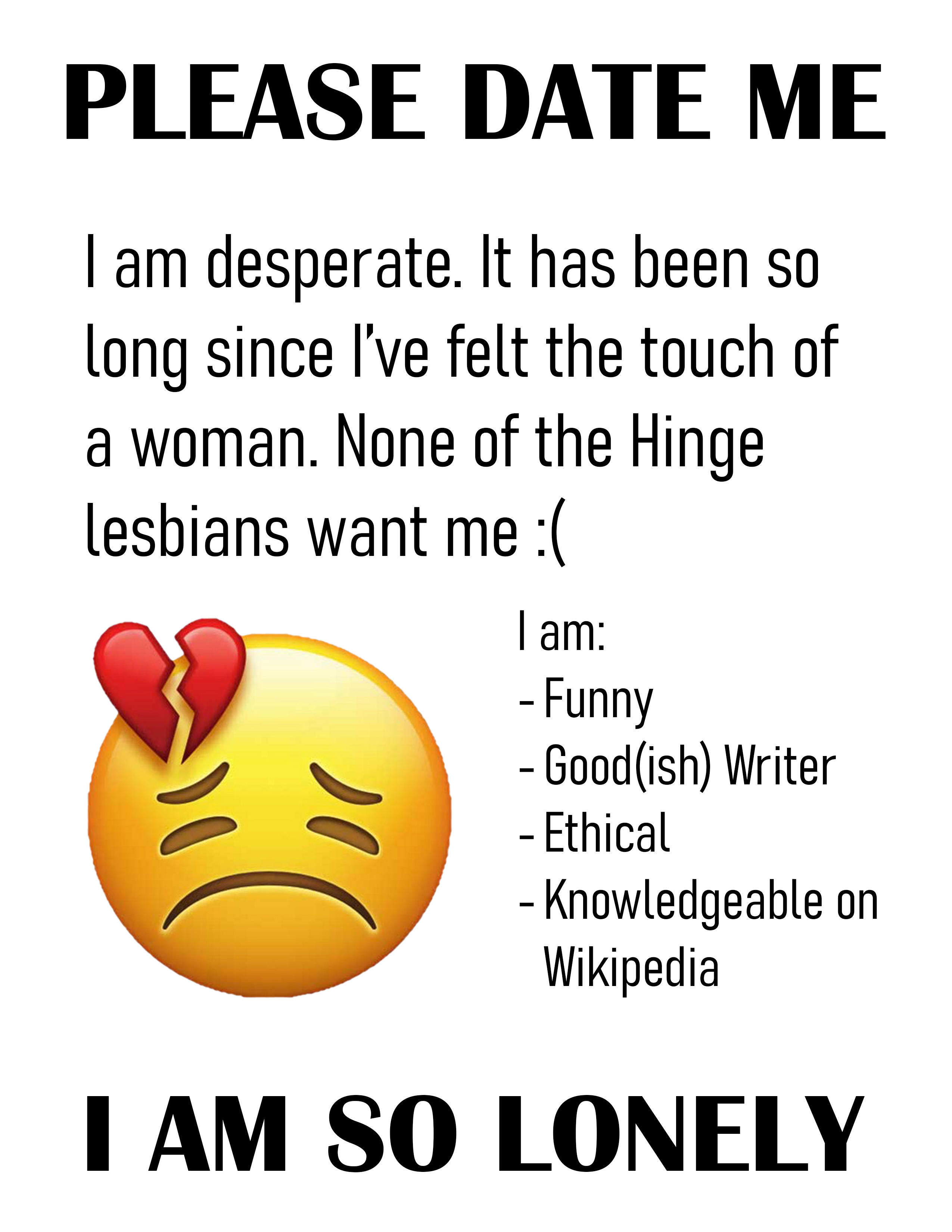 "Please date me. I am desperate. It has been so long since I've felt the touch of a woman. None of the Hinge lesbians want me :( I am: funny, good(ish) writer, ethical, and knowledgeable on Wikipedia. I am so lonely."