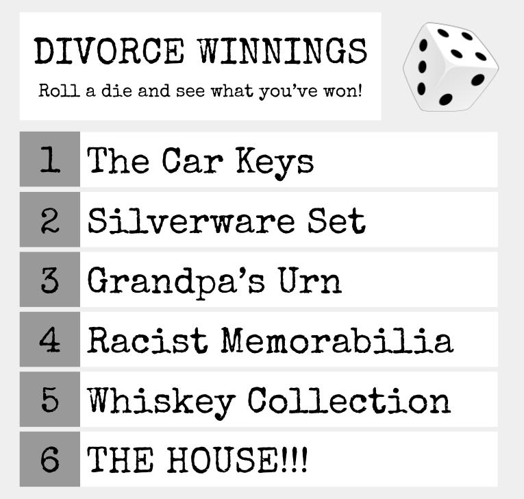 A chart with divorce winnings decided by a 6-sided die roll. 1 is the car keys, 2 is silverware set, 3 is grandpa's urn, 4 is racist memorabilia, 5 is whiskey collection, and 6 is THE HOUSE!!!