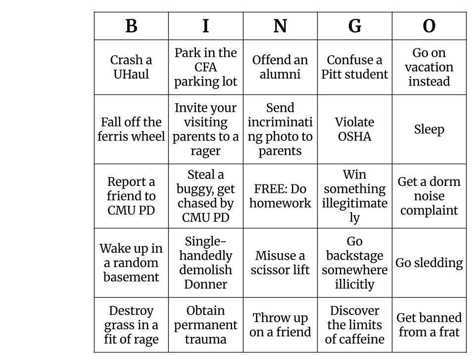 A Spring Carnival bingo sheet with the following items: crash a UHaul, park in the CFA parking lot, offend an alumni, confuse a Pitt student, go on vacation instead, fall off the ferris wheel, invite your visiting parents to a rager, send incriminating photos to parents, violate OSHA, sleep, report a friend to CMU PD, steal a buggy and get chased by CMU PD, FREE: do homework, win something illegitimately, get a dorm noise complaint, wake up in a random basement, single-handedly demolish Donner, misuse a scissor lift, go backstage somewhere illicitly, go sledding, destroy grass in a fit of rage, obtain permanent trauma, throw up on a friend, discover the limits of caffeine, and get banned from a frat.